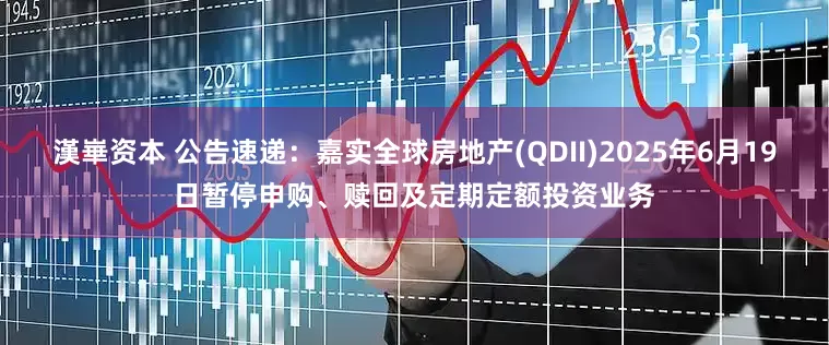 漢崋资本 公告速递：嘉实全球房地产(QDII)2025年6月19日暂停申购、赎回及定期定额投资业务