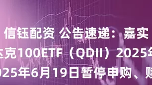 信钰配资 公告速递：嘉实纳斯达克100ETF（QDII）2025年6月19日暂停申购、赎回业务