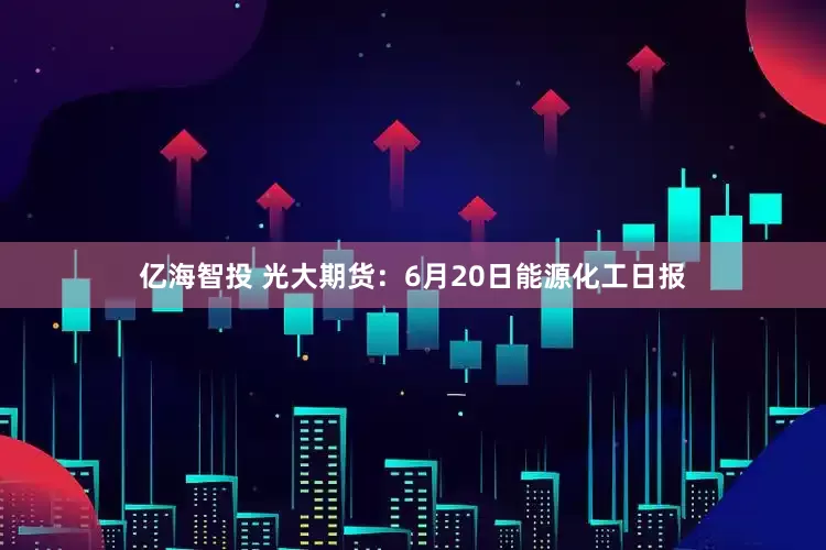 亿海智投 光大期货：6月20日能源化工日报