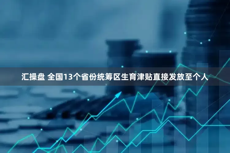 汇操盘 全国13个省份统筹区生育津贴直接发放至个人