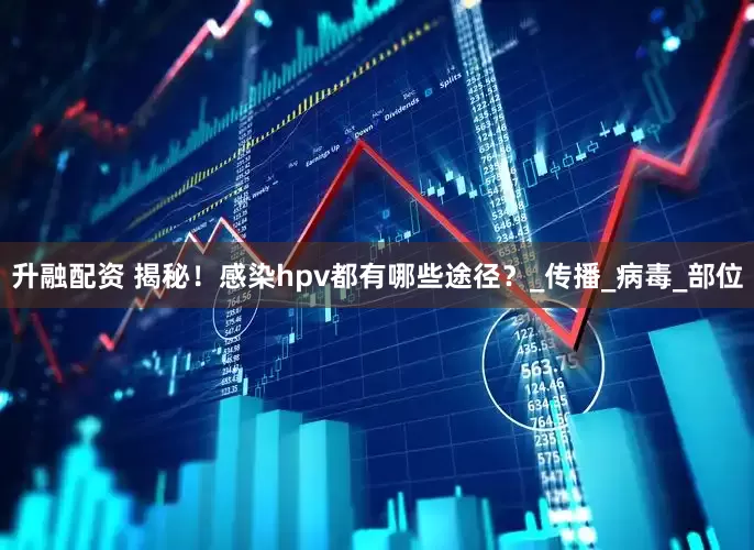 升融配资 揭秘！感染hpv都有哪些途径？_传播_病毒_部位