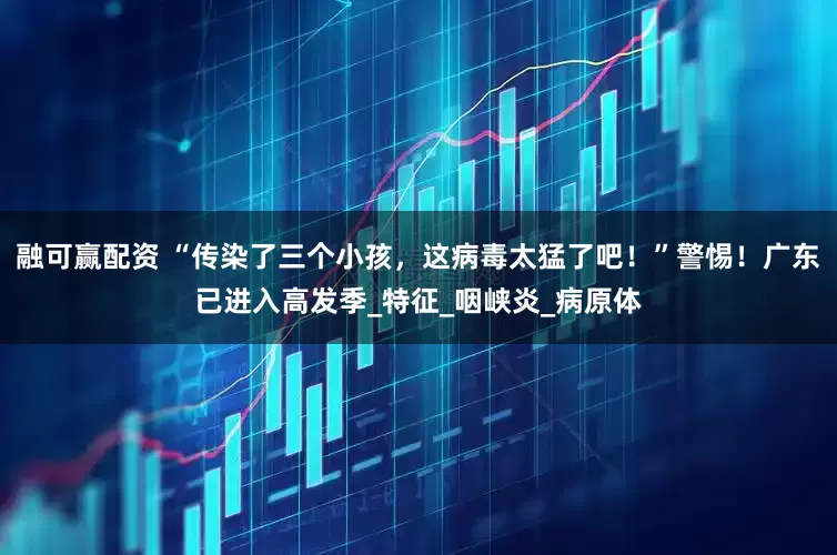 融可赢配资 “传染了三个小孩，这病毒太猛了吧！”警惕！广东已进入高发季_特征_咽峡炎_病原体