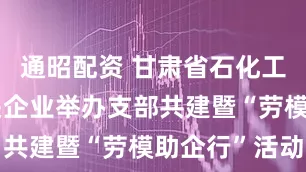 通昭配资 甘肃省石化工会联合相关企业举办支部共建暨“劳模助企行”活动