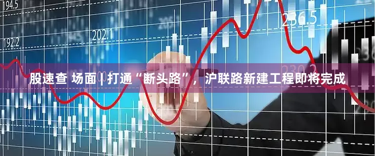 股速查 场面 | 打通“断头路”，沪联路新建工程即将完成