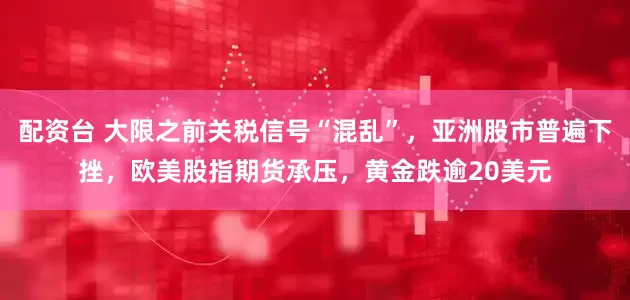 配资台 大限之前关税信号“混乱”，亚洲股市普遍下挫，欧美股指期货承压，黄金跌逾20美元