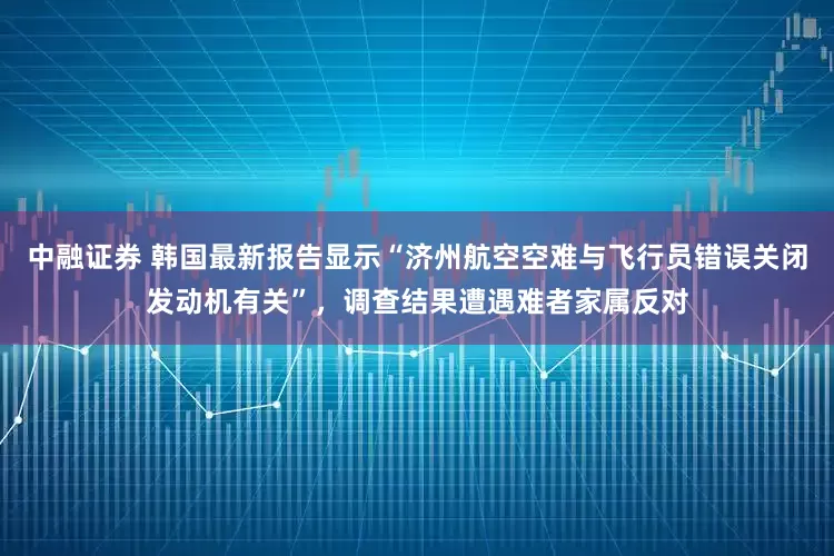 中融证券 韩国最新报告显示“济州航空空难与飞行员错误关闭发动机有关”，调查结果遭遇难者家属反对