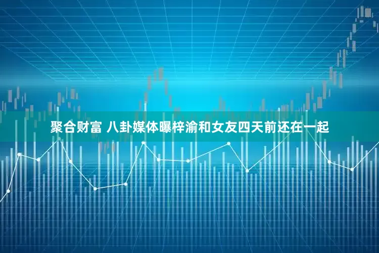 聚合财富 八卦媒体曝梓渝和女友四天前还在一起