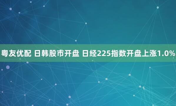粤友优配 日韩股市开盘 日经225指数开盘上涨1.0%