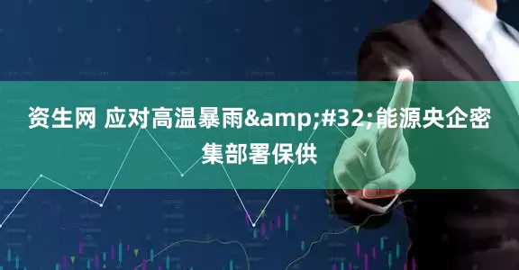 资生网 应对高温暴雨&#32;能源央企密集部署保供