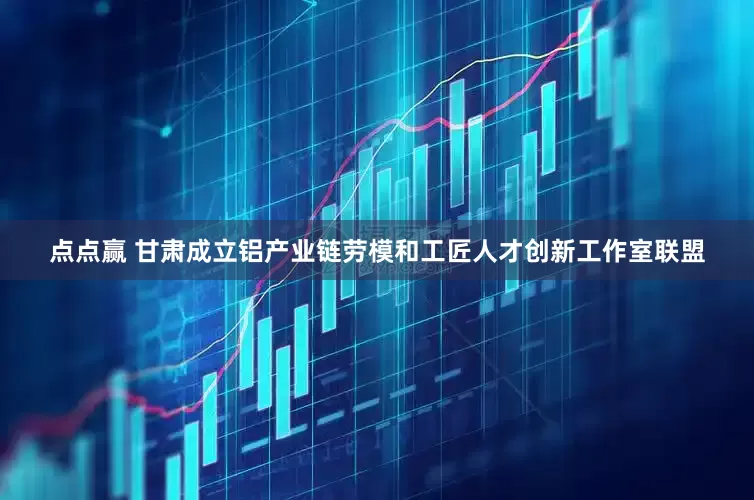点点赢 甘肃成立铝产业链劳模和工匠人才创新工作室联盟