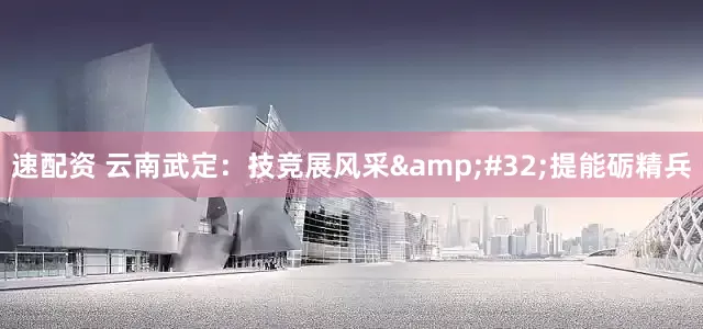 速配资 云南武定：技竞展风采&#32;提能砺精兵