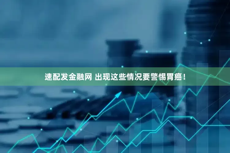 速配发金融网 出现这些情况要警惕胃癌！
