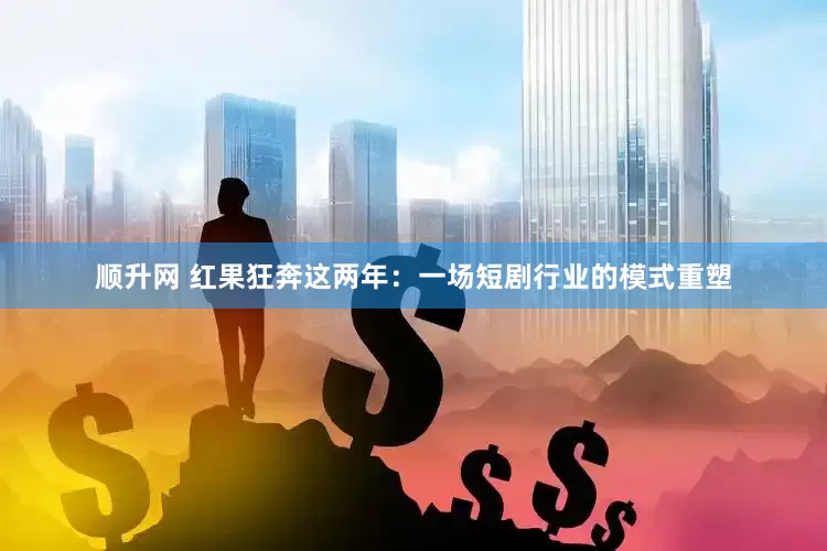 顺升网 红果狂奔这两年：一场短剧行业的模式重塑