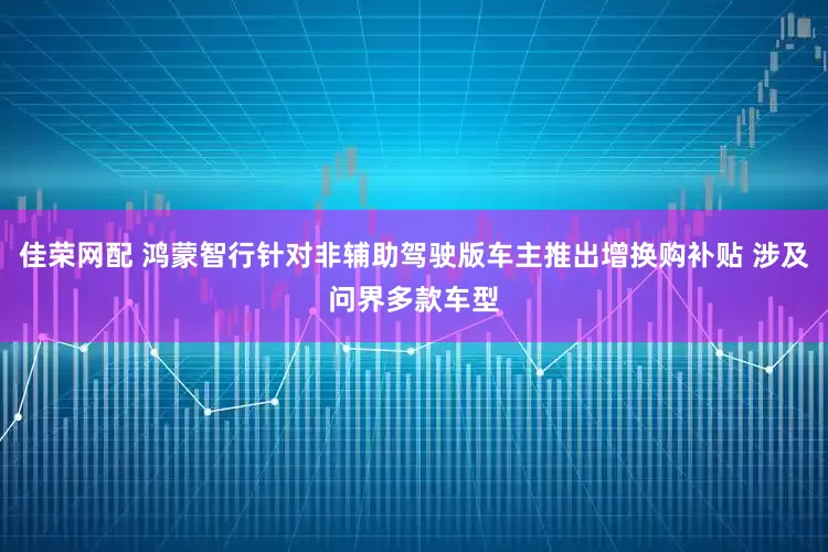 佳荣网配 鸿蒙智行针对非辅助驾驶版车主推出增换购补贴 涉及问界多款车型