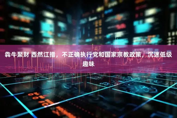 犇牛聚财 西然江措，不正确执行党和国家宗教政策，沉迷低级趣味