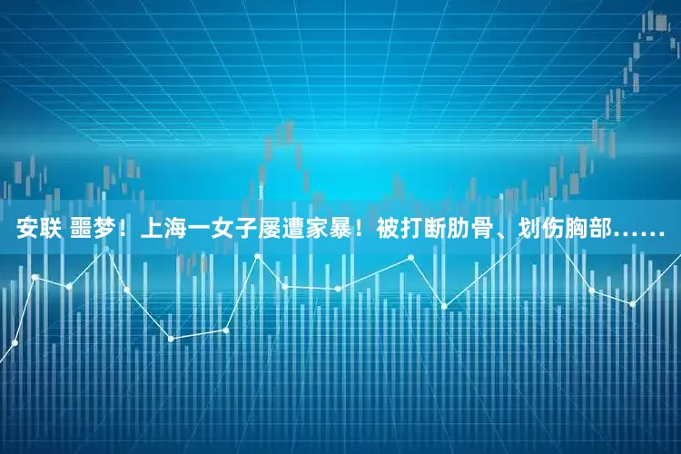 安联 噩梦！上海一女子屡遭家暴！被打断肋骨、划伤胸部……