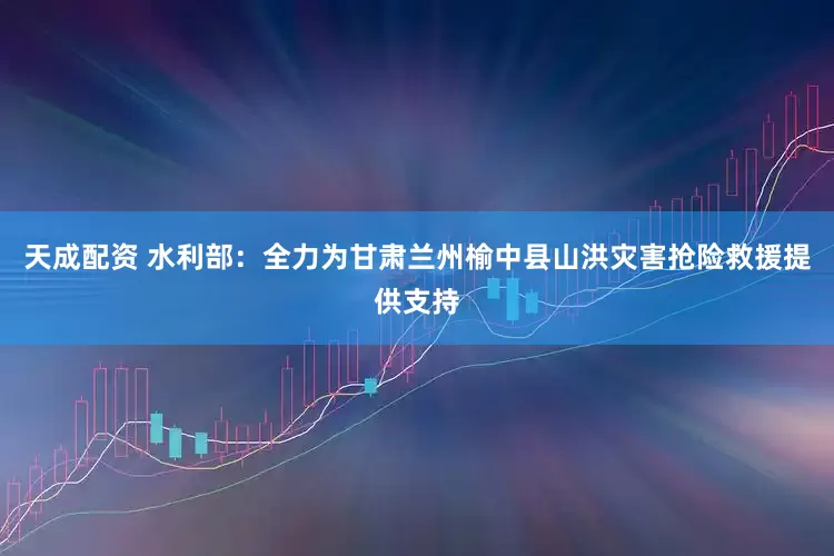 天成配资 水利部：全力为甘肃兰州榆中县山洪灾害抢险救援提供支持