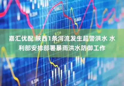 嘉汇优配 陕西1条河流发生超警洪水 水利部安排部署暴雨洪水防御工作