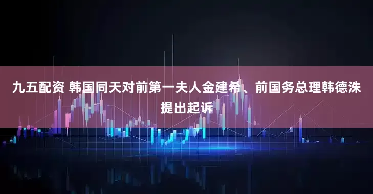 九五配资 韩国同天对前第一夫人金建希、前国务总理韩德洙提出起诉