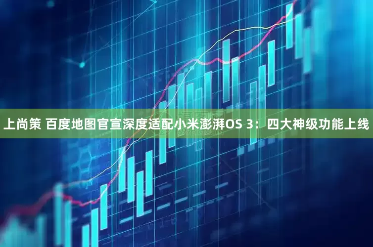 上尚策 百度地图官宣深度适配小米澎湃OS 3：四大神级功能上线