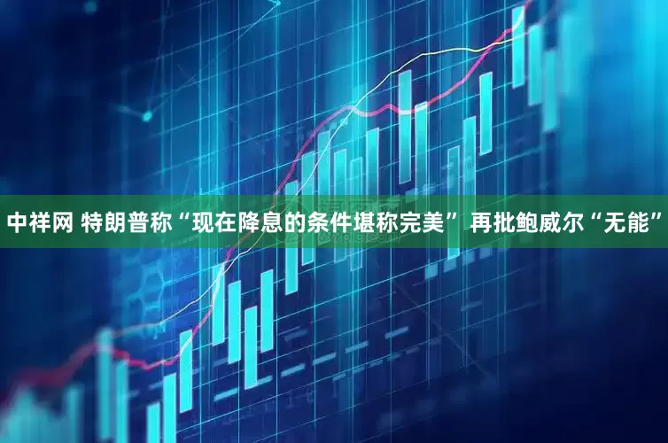 中祥网 特朗普称“现在降息的条件堪称完美” 再批鲍威尔“无能”