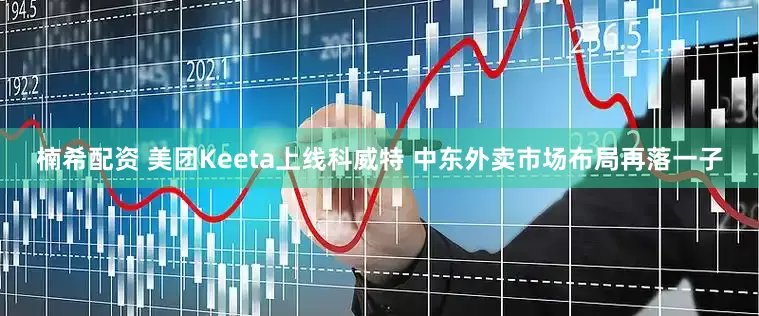 楠希配资 美团Keeta上线科威特 中东外卖市场布局再落一子