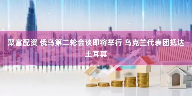 聚富配资 俄乌第二轮会谈即将举行 乌克兰代表团抵达土耳其