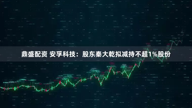 鼎盛配资 安孚科技：股东秦大乾拟减持不超1%股份