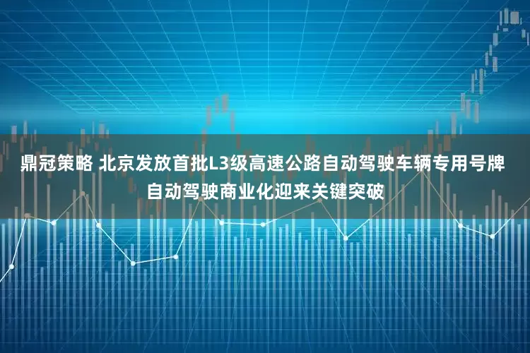鼎冠策略 北京发放首批L3级高速公路自动驾驶车辆专用号牌 自动驾驶商业化迎来关键突破