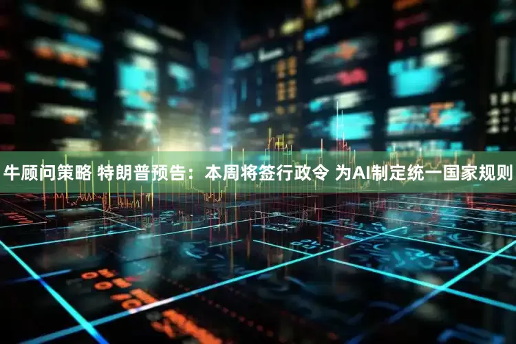 牛顾问策略 特朗普预告：本周将签行政令 为AI制定统一国家规则