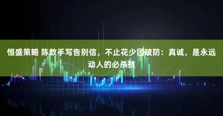 恒盛策略 陈数手写告别信，不止花少团破防：真诚，是永远动人的必杀技