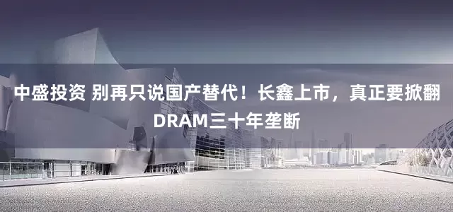 中盛投资 别再只说国产替代！长鑫上市，真正要掀翻DRAM三十年垄断